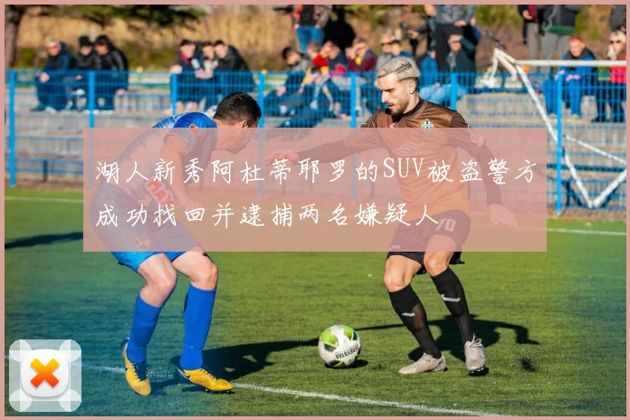 湖人新秀阿杜蒂耶罗的SUV被盗警方成功找回并逮捕两名嫌疑人