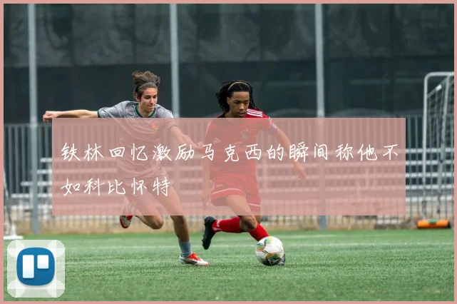 铁林回忆激励马克西的瞬间称他不如科比怀特
