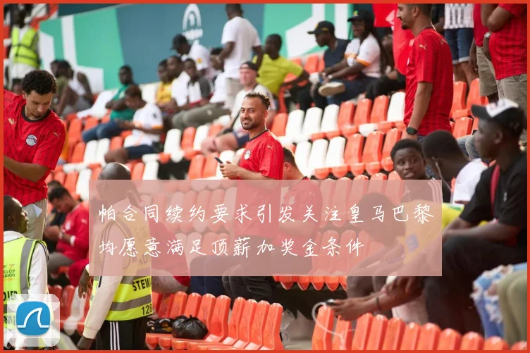 帕合同续约要求引发关注皇马巴黎均愿意满足顶薪加奖金条件