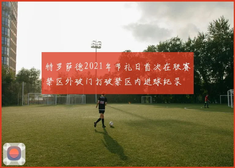 特罗萨德2021年节礼日首次在联赛禁区外破门打破禁区内进球纪录