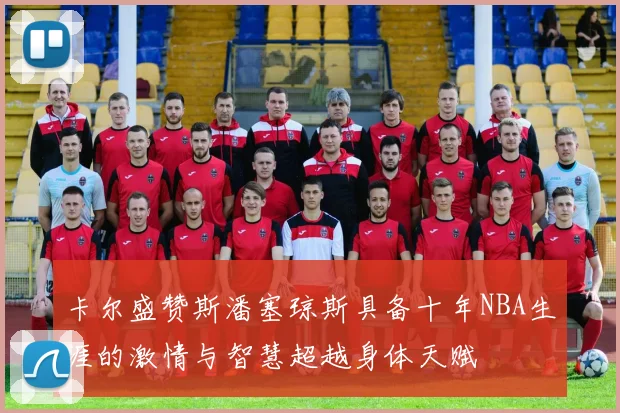 卡尔盛赞斯潘塞琼斯具备十年NBA生涯的激情与智慧超越身体天赋