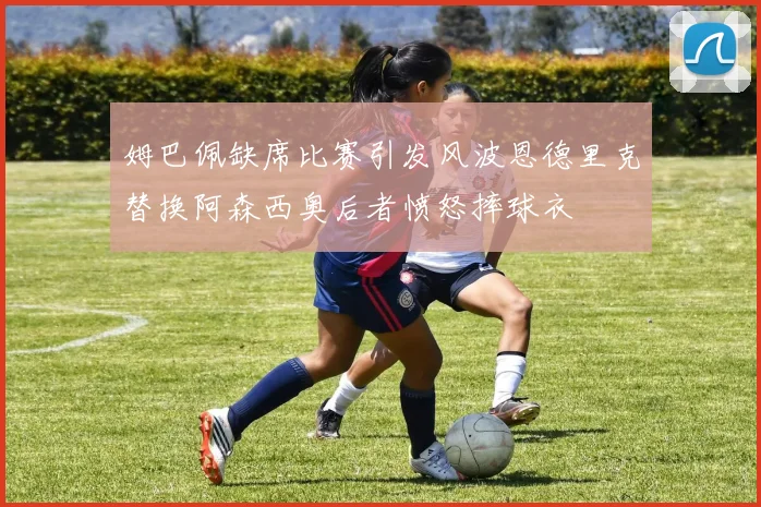 姆巴佩缺席比赛引发风波恩德里克替换阿森西奥后者愤怒摔球衣