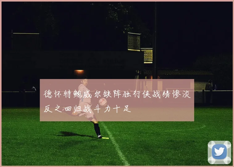 德怀特鲍威尔缺阵独行侠战绩惨淡反之回归战斗力十足
