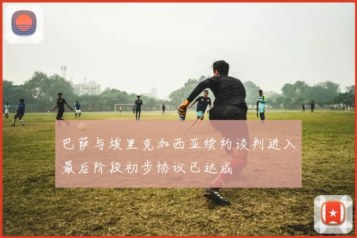 巴萨与埃里克加西亚续约谈判进入最后阶段初步协议已达成