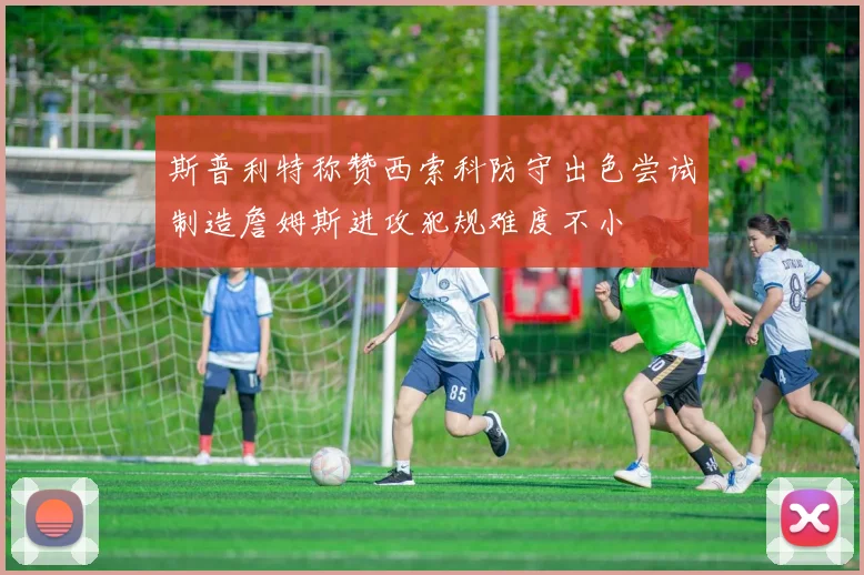 斯普利特称赞西索科防守出色尝试制造詹姆斯进攻犯规难度不小