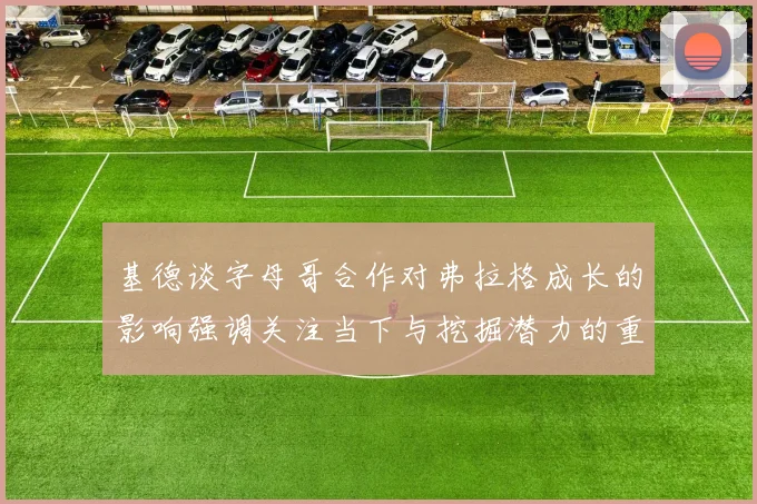基德谈字母哥合作对弗拉格成长的影响强调关注当下与挖掘潜力的重要性