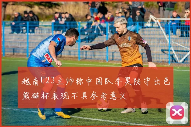 越南U23主帅称中国队李昊防守出色熊猫杯表现不具参考意义