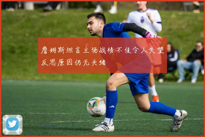 詹姆斯坦言主场战绩不佳令人失望反思原因仍无头绪