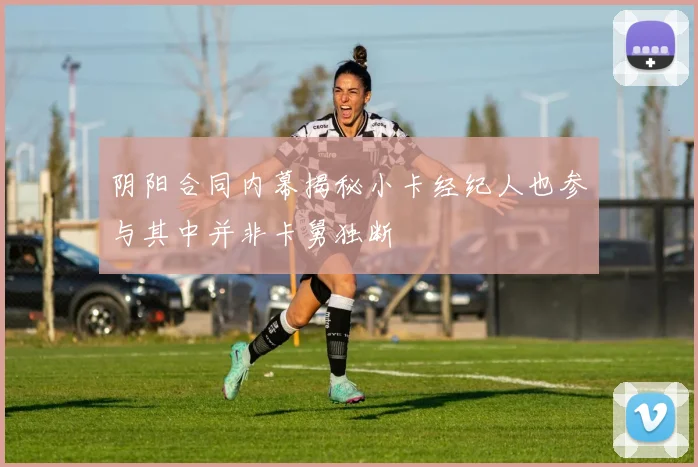 阴阳合同内幕揭秘小卡经纪人也参与其中并非卡舅独断