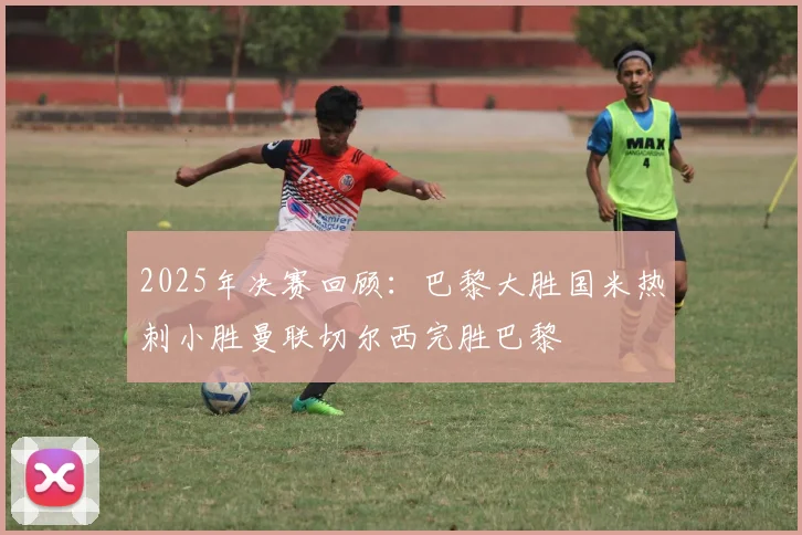 2025年决赛回顾：巴黎大胜国米热刺小胜曼联切尔西完胜巴黎