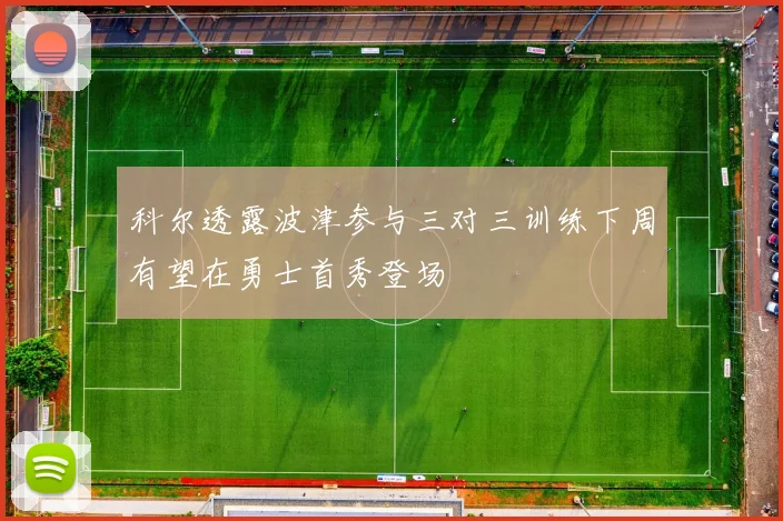 科尔透露波津参与三对三训练下周有望在勇士首秀登场