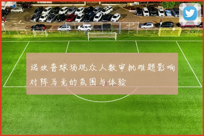 诺坎普球场观众人数审批难题影响对阵马竞的氛围与体验