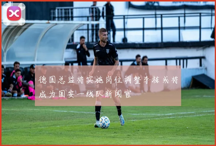 德国总监将实施岗位调整李栋或将成为国安一线队新闻官