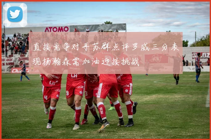 直接竞争对手苏群点评罗威三分表现杨瀚森需加油迎接挑战