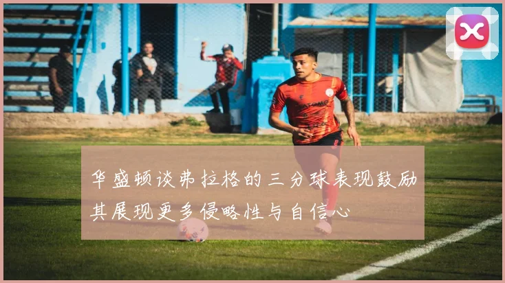 华盛顿谈弗拉格的三分球表现鼓励其展现更多侵略性与自信心