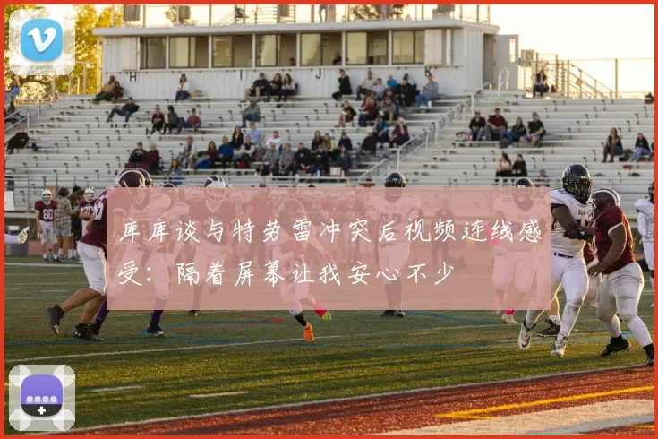 库库谈与特劳雷冲突后视频连线感受：隔着屏幕让我安心不少