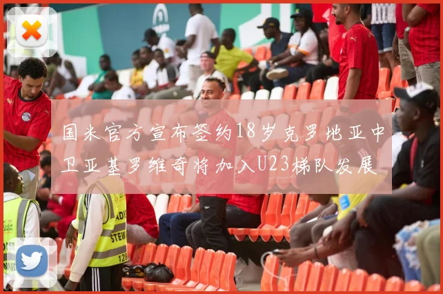 国米官方宣布签约18岁克罗地亚中卫亚基罗维奇将加入U23梯队发展