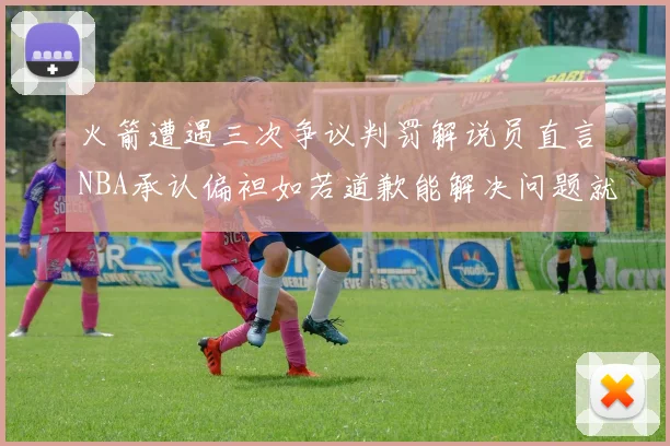 火箭遭遇三次争议判罚解说员直言NBA承认偏袒如若道歉能解决问题就好了