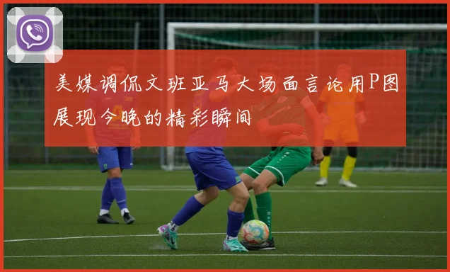 美媒调侃文班亚马大场面言论用P图展现今晚的精彩瞬间