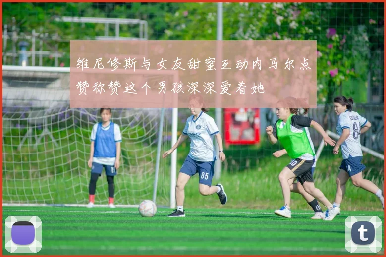 维尼修斯与女友甜蜜互动内马尔点赞称赞这个男孩深深爱着她