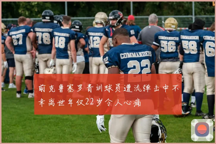 前克鲁塞罗青训球员遭流弹击中不幸离世年仅22岁令人心痛