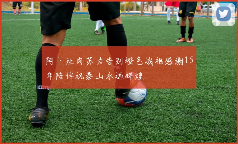 阿卜杜肉苏力告别橙色战袍感谢15年陪伴祝泰山永远辉煌