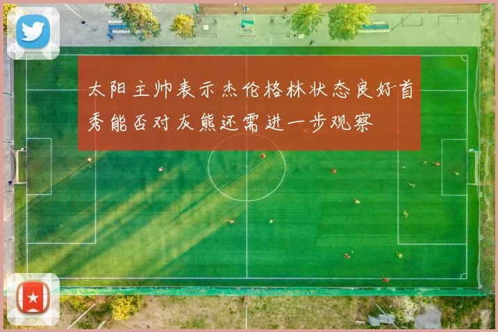 太阳主帅表示杰伦格林状态良好首秀能否对灰熊还需进一步观察