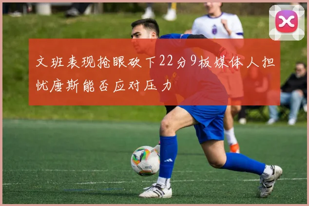 文班表现抢眼砍下22分9板媒体人担忧唐斯能否应对压力