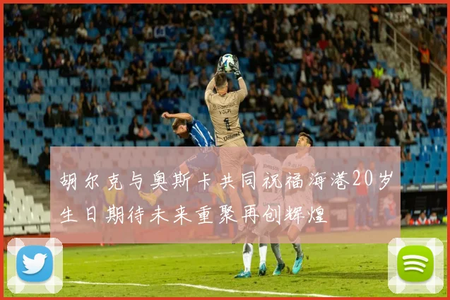 胡尔克与奥斯卡共同祝福海港20岁生日期待未来重聚再创辉煌