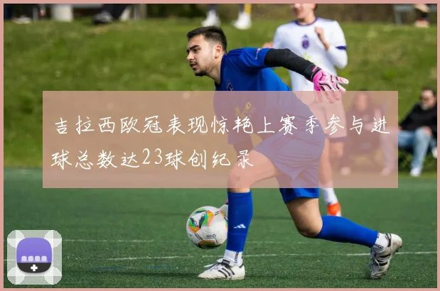 吉拉西欧冠表现惊艳上赛季参与进球总数达23球创纪录