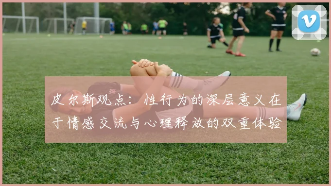 皮尔斯观点：性行为的深层意义在于情感交流与心理释放的双重体验