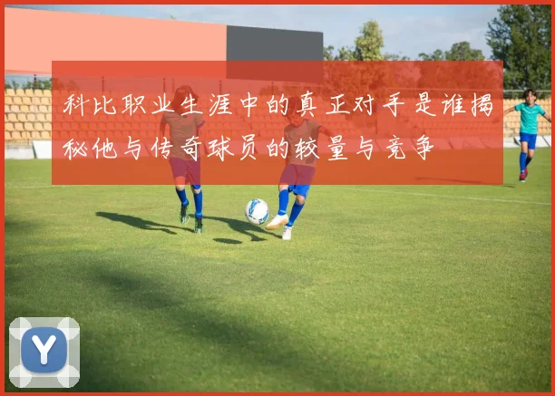 科比职业生涯中的真正对手是谁揭秘他与传奇球员的较量与竞争