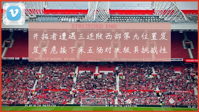 开拓者遭遇三连败西部第九位置岌岌可危接下来五场对决极具挑战性