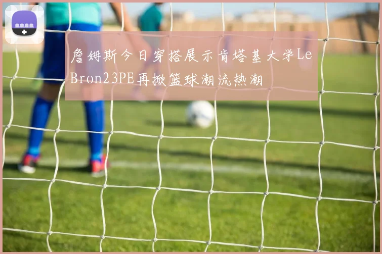 詹姆斯今日穿搭展示肯塔基大学LeBron23PE再掀篮球潮流热潮