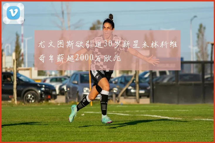 尤文图斯欲引进30岁新星米林科维奇年薪超2000万欧元