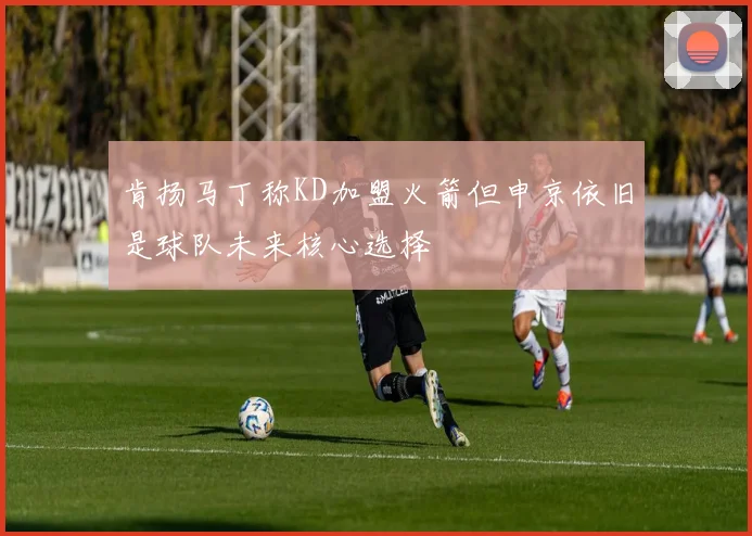 肯扬马丁称KD加盟火箭但申京依旧是球队未来核心选择