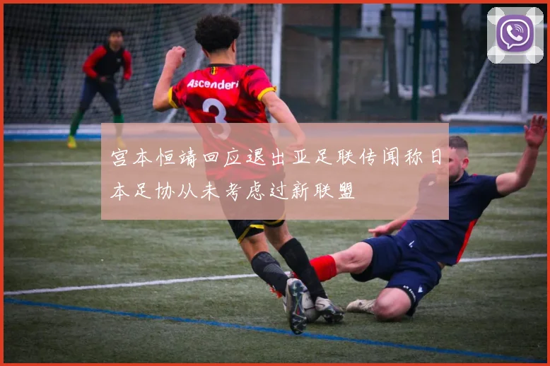 宫本恒靖回应退出亚足联传闻称日本足协从未考虑过新联盟