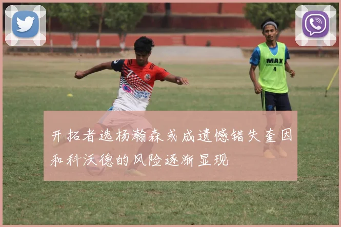 开拓者选杨瀚森或成遗憾错失奎因和科沃德的风险逐渐显现